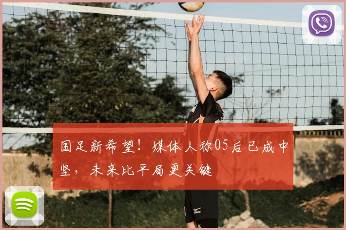 国足新希望！媒体人称05后已成中坚，未来比平局更关键