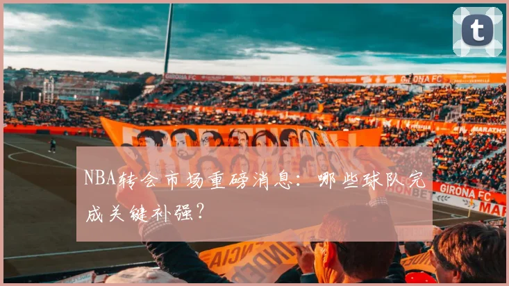 NBA转会市场重磅消息：哪些球队完成关键补强？