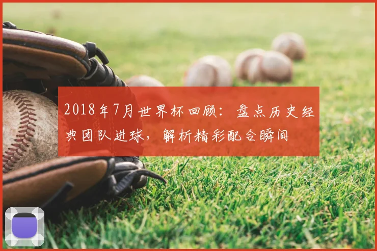 2018年7月世界杯回顾：盘点历史经典团队进球，解析精彩配合瞬间