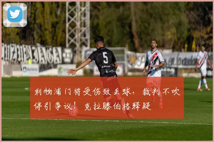 利物浦门将受伤致丢球，裁判不吹停引争议！克拉滕伯格释疑