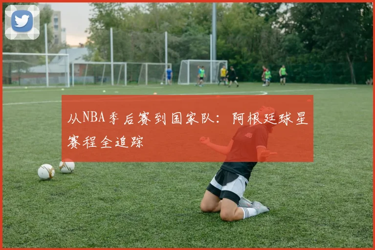 从NBA季后赛到国家队:阿根廷球星赛程全追踪