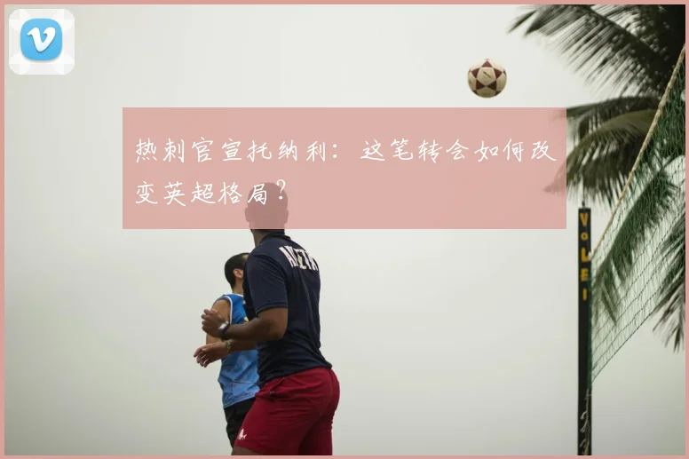 热刺官宣托纳利：这笔转会如何改变英超格局？