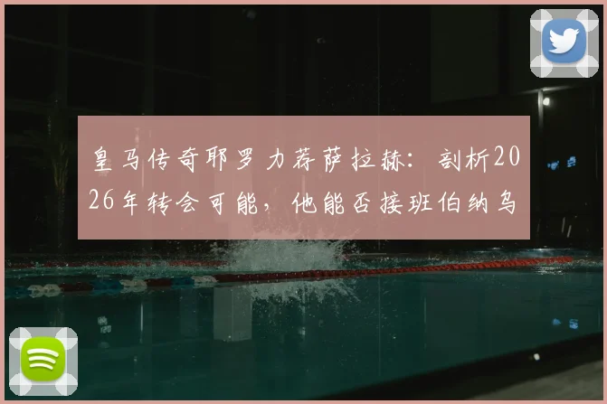 皇马传奇耶罗力荐萨拉赫：剖析2026年转会可能，他能否接班伯纳乌锋线传奇？