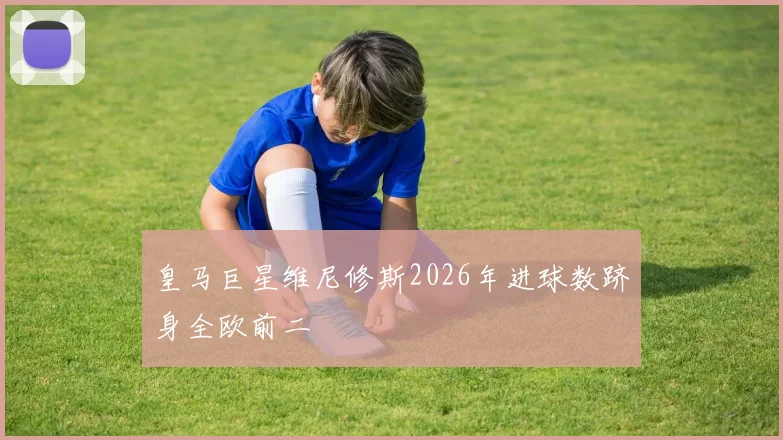 皇马巨星维尼修斯2026年进球数跻身全欧前二