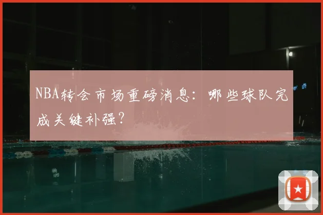 NBA转会市场重磅消息：哪些球队完成关键补强？