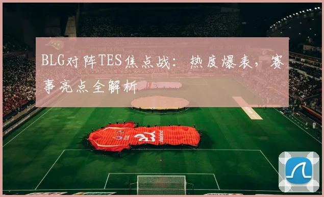 BLG对阵TES焦点战：热度爆表，赛事亮点全解析