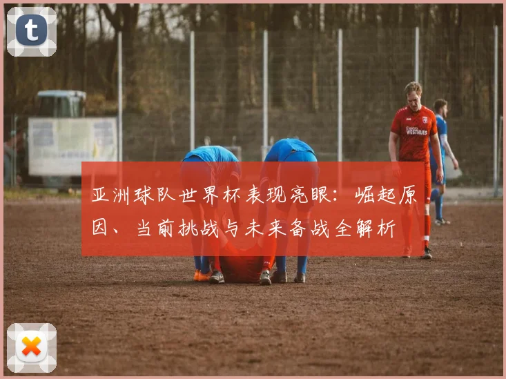 亚洲球队世界杯表现亮眼:崛起原因、当前挑战与未来备战全解析