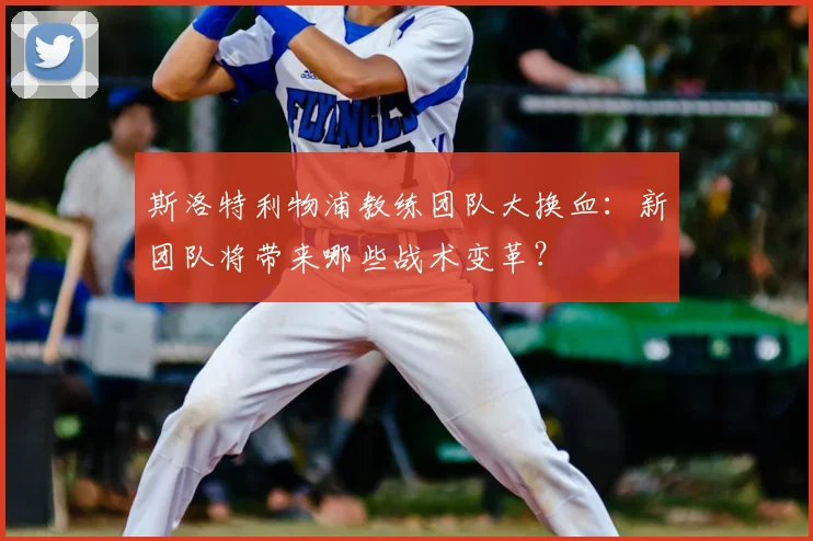 斯洛特利物浦教练团队大换血：新团队将带来哪些战术变革？