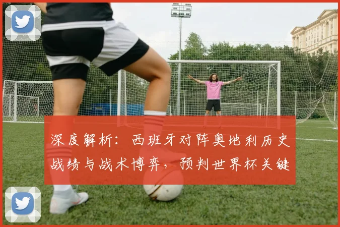 深度解析：西班牙对阵奥地利历史战绩与战术博弈，预判世界杯关键战走向