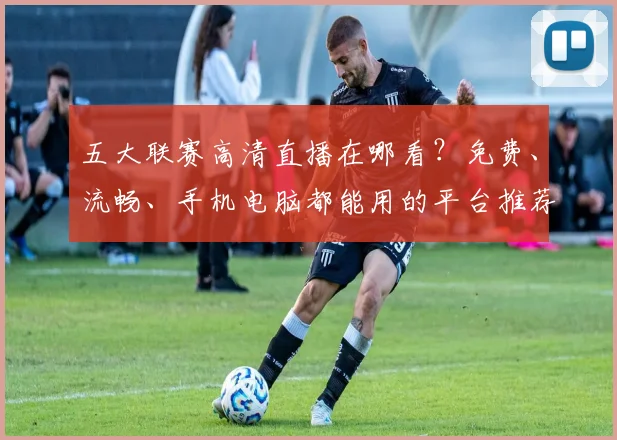 五大联赛高清直播在哪看？免费、流畅、手机电脑都能用的平台推荐