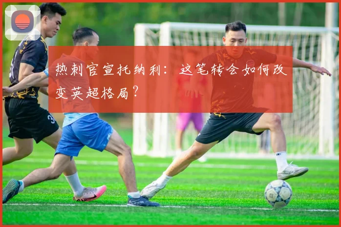 热刺官宣托纳利：这笔转会如何改变英超格局？