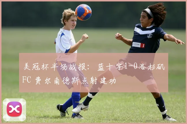 美冠杯半场战报：蓝十字1-0洛杉矶FC 费尔南德斯点射建功