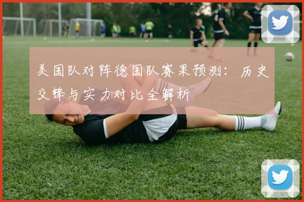 美国队对阵德国队赛果预测:历史交锋与实力对比全解析