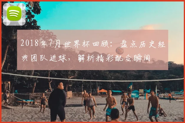 2018年7月世界杯回顾：盘点历史经典团队进球，解析精彩配合瞬间
