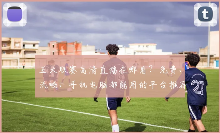 五大联赛高清直播在哪看？免费、流畅、手机电脑都能用的平台推荐